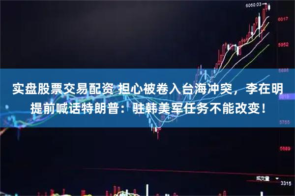 实盘股票交易配资 担心被卷入台海冲突，李在明提前喊话特朗普：驻韩美军任务不能改变！