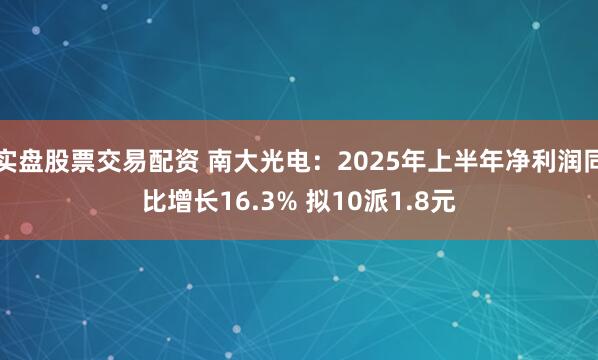 实盘股票交易配资 南大光电：2025年上半年净利润同比增长16.3% 拟10派1.8元