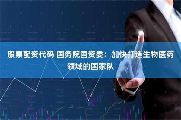 股票配资代码 国务院国资委：加快打造生物医药领域的国家队
