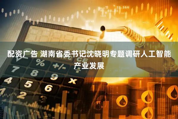 配资广告 湖南省委书记沈晓明专题调研人工智能产业发展