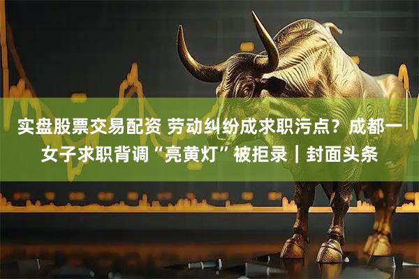 实盘股票交易配资 劳动纠纷成求职污点？成都一女子求职背调“亮黄灯”被拒录｜封面头条