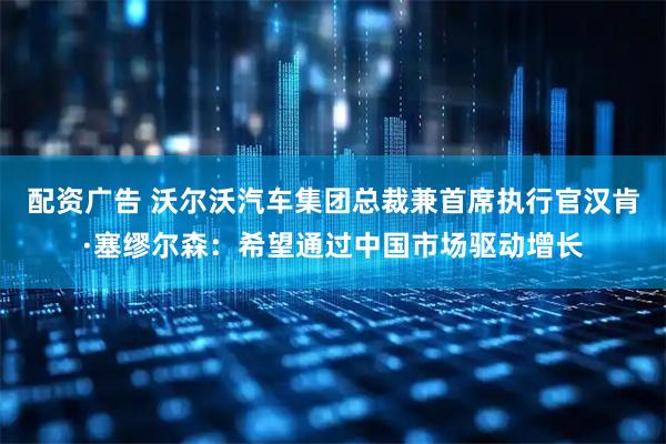 配资广告 沃尔沃汽车集团总裁兼首席执行官汉肯·塞缪尔森：希望通过中国市场驱动增长