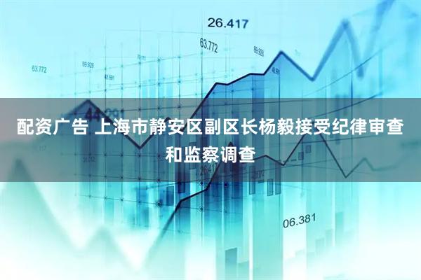 配资广告 上海市静安区副区长杨毅接受纪律审查和监察调查