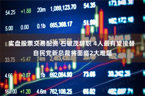 实盘股票交易配资 石破茂辞职 4人最有望接替 自民党新总裁将面临2大难题