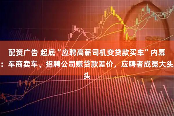 配资广告 起底“应聘高薪司机变贷款买车”内幕：车商卖车、招聘公司赚贷款差价，应聘者成冤大头