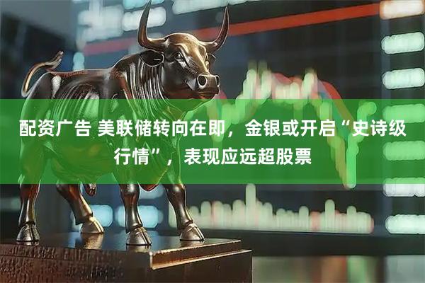 配资广告 美联储转向在即，金银或开启“史诗级行情”，表现应远超股票