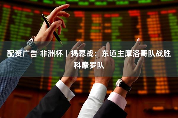 配资广告 非洲杯丨揭幕战：东道主摩洛哥队战胜科摩罗队