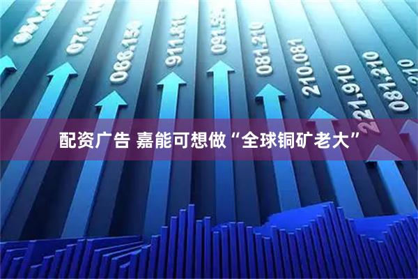 配资广告 嘉能可想做“全球铜矿老大”