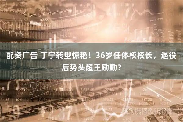配资广告 丁宁转型惊艳！36岁任体校校长，退役后势头超王励勤？