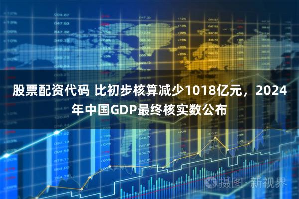 股票配资代码 比初步核算减少1018亿元，2024年中国GDP最终核实数公布