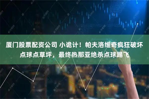 厦门股票配资公司 小诡计！帕夫洛维奇疯狂破坏点球点草坪，最终热那亚绝杀点球踢飞