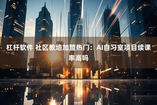 杠杆软件 社区教培加盟热门：AI自习室项目续课率高吗