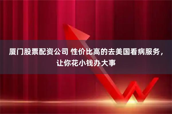 厦门股票配资公司 性价比高的去美国看病服务，让你花小钱办大事