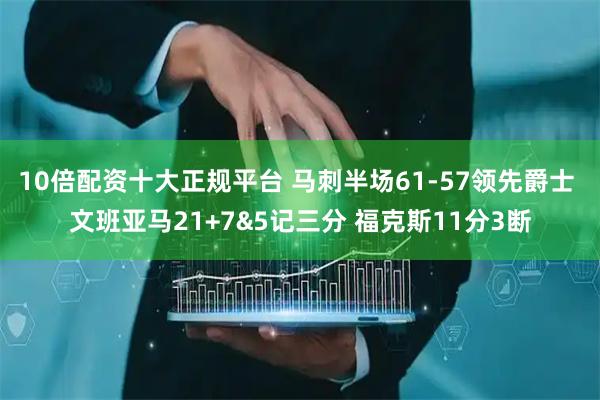 10倍配资十大正规平台 马刺半场61-57领先爵士 文班亚马21+7&5记三分 福克斯11分3断