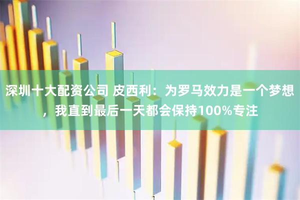 深圳十大配资公司 皮西利：为罗马效力是一个梦想，我直到最后一天都会保持100%专注