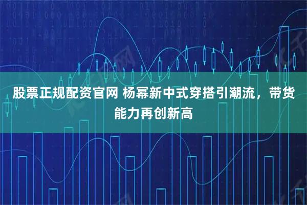股票正规配资官网 杨幂新中式穿搭引潮流，带货能力再创新高