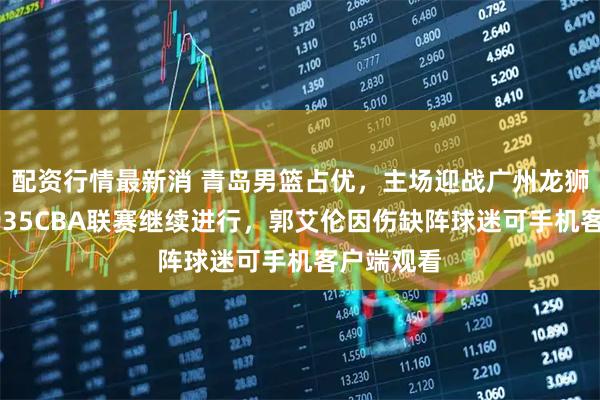 配资行情最新消 青岛男篮占优，主场迎战广州龙狮，今晚1935CBA联赛继续进行，郭艾伦因伤缺阵球迷可手机客户端观看