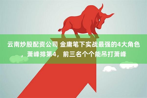 云南炒股配资公司 金庸笔下实战最强的4大角色，萧峰排第4，前三名个个能吊打萧峰