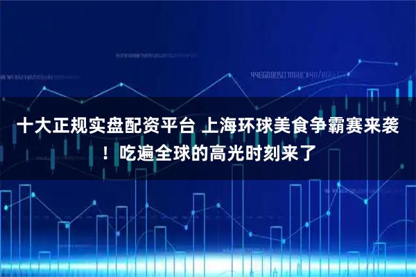 十大正规实盘配资平台 上海环球美食争霸赛来袭！吃遍全球的高光时刻来了
