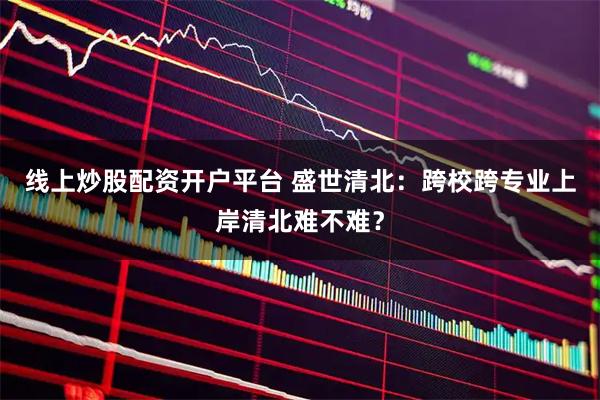 线上炒股配资开户平台 盛世清北：跨校跨专业上岸清北难不难？
