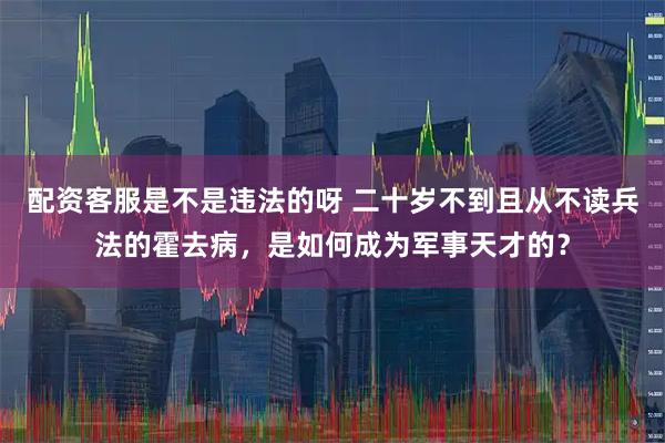配资客服是不是违法的呀 二十岁不到且从不读兵法的霍去病，是如何成为军事天才的？