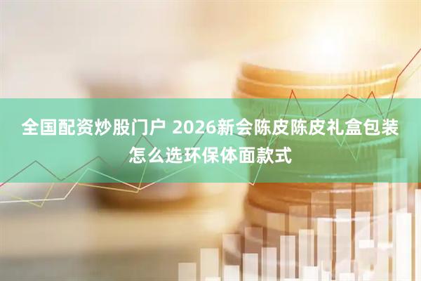 全国配资炒股门户 2026新会陈皮陈皮礼盒包装怎么选环保体面款式