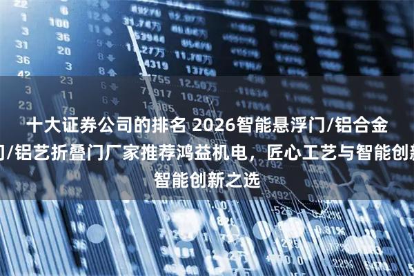 十大证券公司的排名 2026智能悬浮门/铝合金折叠门/铝艺折叠门厂家推荐鸿益机电，匠心工艺与智能创新之选