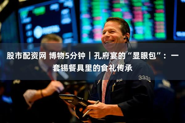 股市配资网 博物5分钟｜孔府宴的“显眼包”：一套锡餐具里的食礼传承
