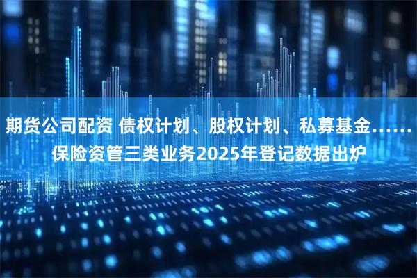 期货公司配资 债权计划、股权计划、私募基金……保险资管三类业务2025年登记数据出炉