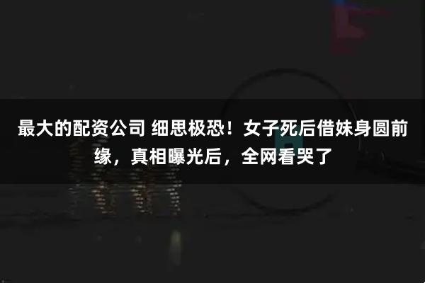 最大的配资公司 细思极恐！女子死后借妹身圆前缘，真相曝光后，全网看哭了