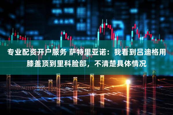 专业配资开户服务 萨特里亚诺：我看到吕迪格用膝盖顶到里科脸部，不清楚具体情况