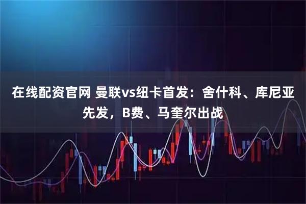 在线配资官网 曼联vs纽卡首发：舍什科、库尼亚先发，B费、马奎尔出战