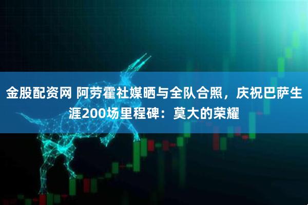 金股配资网 阿劳霍社媒晒与全队合照，庆祝巴萨生涯200场里程碑：莫大的荣耀