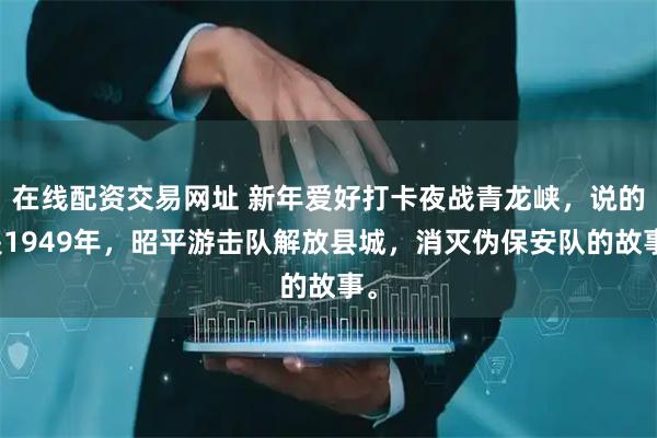 在线配资交易网址 新年爱好打卡夜战青龙峡，说的是1949年，昭平游击队解放县城，消灭伪保安队的故事。