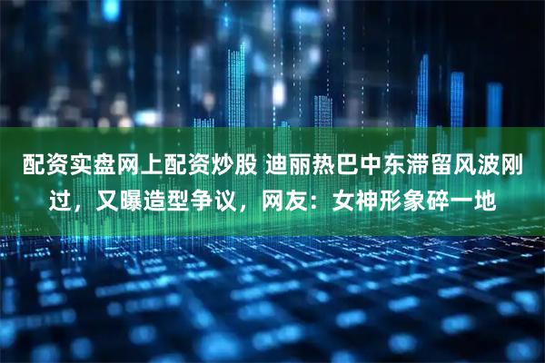 配资实盘网上配资炒股 迪丽热巴中东滞留风波刚过，又曝造型争议，网友：女神形象碎一地