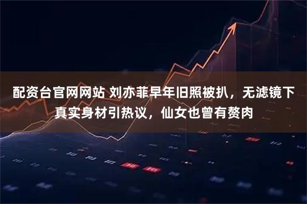 配资台官网网站 刘亦菲早年旧照被扒，无滤镜下真实身材引热议，仙女也曾有赘肉