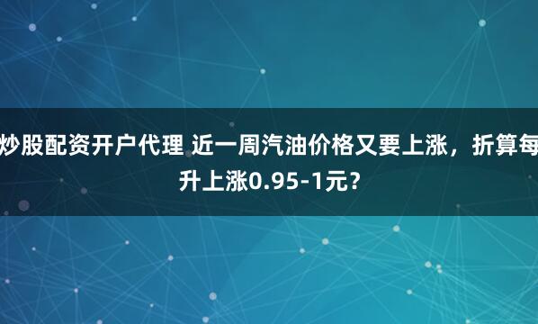 炒股配资开户代理 近一周汽油价格又要上涨,折算每升上涨0.95-1元?