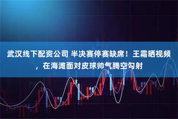 武汉线下配资公司 半决赛停赛缺席！王霜晒视频，在海滩面对皮球帅气腾空勾射