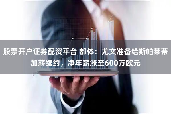 股票开户证券配资平台 都体：尤文准备给斯帕莱蒂加薪续约，净年薪涨至600万欧元