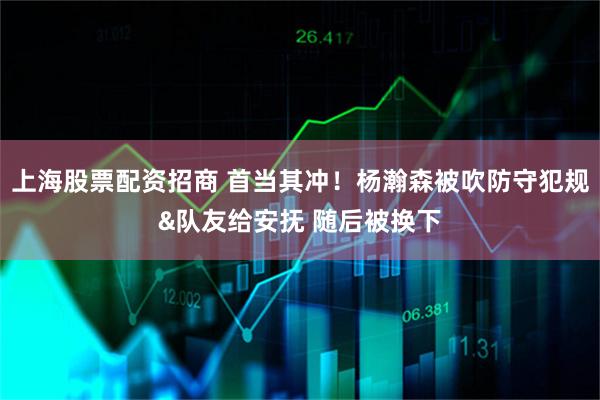 上海股票配资招商 首当其冲！杨瀚森被吹防守犯规&队友给安抚 随后被换下