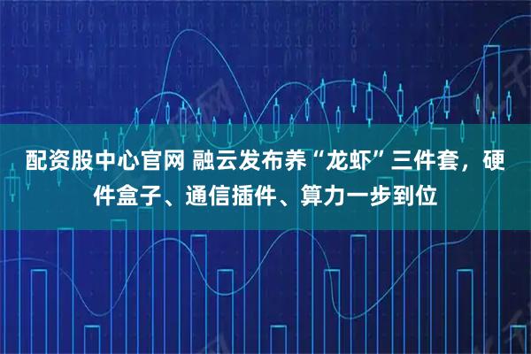 配资股中心官网 融云发布养“龙虾”三件套，硬件盒子、通信插件、算力一步到位