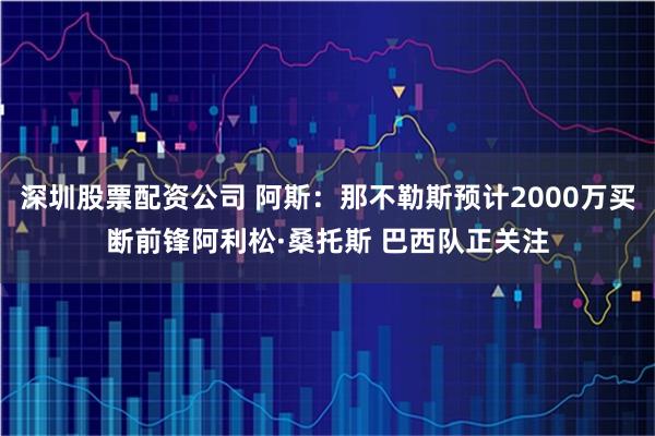 深圳股票配资公司 阿斯：那不勒斯预计2000万买断前锋阿利松·桑托斯 巴西队正关注
