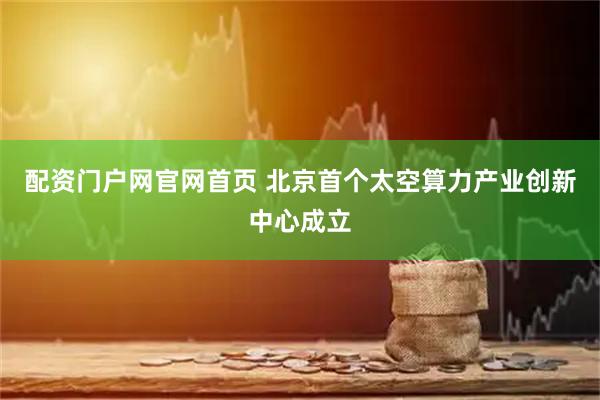 配资门户网官网首页 北京首个太空算力产业创新中心成立