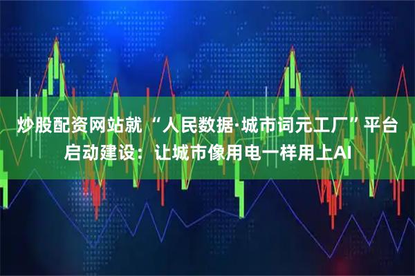 炒股配资网站就 “人民数据·城市词元工厂”平台启动建设：让城市像用电一样用上AI