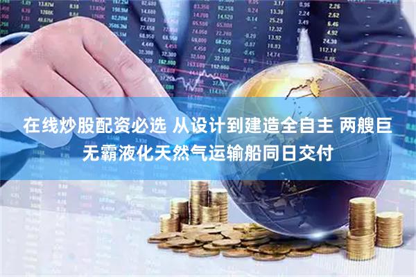 在线炒股配资必选 从设计到建造全自主 两艘巨无霸液化天然气运输船同日交付