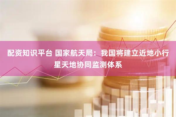 配资知识平台 国家航天局：我国将建立近地小行星天地协同监测体系