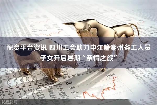 配资平台资讯 四川工会助力中江籍潮州务工人员子女开启暑期“亲情之旅”