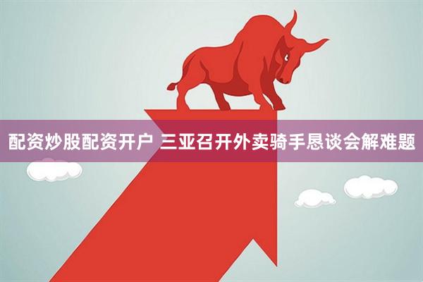 配资炒股配资开户 三亚召开外卖骑手恳谈会解难题