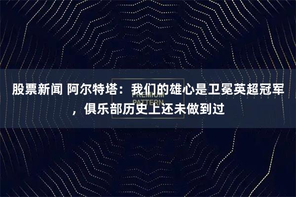 股票新闻 阿尔特塔：我们的雄心是卫冕英超冠军，俱乐部历史上还未做到过