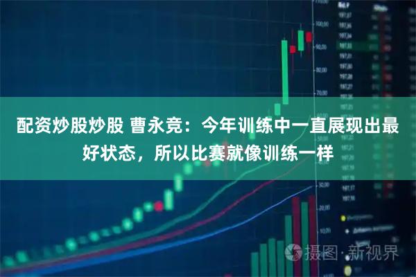 配资炒股炒股 曹永竞：今年训练中一直展现出最好状态，所以比赛就像训练一样